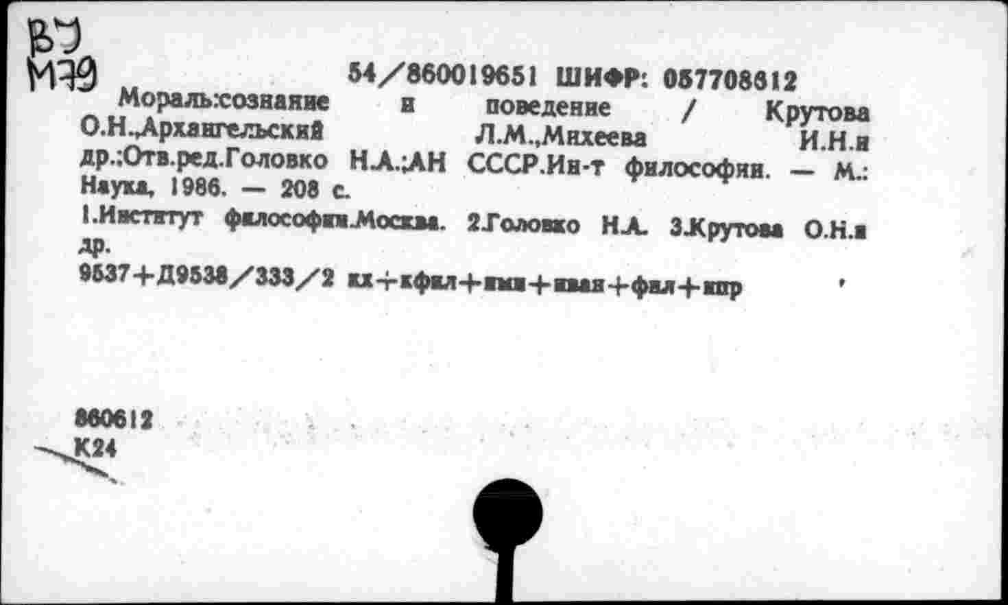 ﻿М30 „	54/860019651 ШИФР: 057708612
Моральхознание и поведение / Крутова О.Н. Архангельский	Л.М.,Михеева	И И и
др.:Отв.ред.Головко НА.АН СССР.Ин-т философии -‘м Наука, 1986. — 208 с.
I.Институт фалософпМосква. ЙХоловко НА ЗЖрутова ОН.« др.
9537+Д9538/333/2 кх-гкфкл+нмв+нваяч-фил+нпр ’
860612 К24